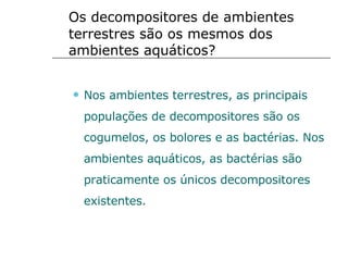 Os decompositores de ambientes terrestres são os mesmos dos ambientes aquáticos? Nos ambientes terrestres, as principais populações de decompositores são os cogumelos, os bolores e as bactérias. Nos ambientes aquáticos, as bactérias são praticamente os únicos decompositores existentes. 