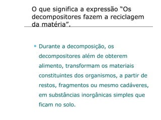 O que significa a expressão “Os decompositores fazem a reciclagem da matéria”. Durante a decomposição, os decompositores além de obterem alimento, transformam os materiais constituintes dos organismos, a partir de restos, fragmentos ou mesmo cadáveres, em substâncias inorgânicas simples que ficam no solo. 