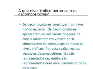 A que nível trófico pertencem os decompositores? Os decompositores constituem um nível trófico especial. Os decompositores apresentam-se em várias posições na cadeia alimentar em virtude de se alimentarem de seres vivos de todos os níveis tróficos. Por esta razão, muitas vezes, os decompositores não são representados ou, então, são representados num nível paralelo a todos os outros.. 