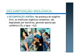 DECOMPOSIÇÃO AERÓBIA: Na presença de oxigênio
livre, as moléculas orgânicas complexas, são
degradadas por bactérias, gerando apenas gás
carbônico CO2 e água - H2O.
6 6
 