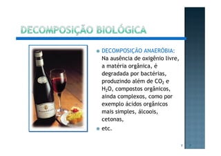 DECOMPOSIÇÃO ANAERÓBIA:
Na ausência de oxigênio livre,
a matéria orgânica, é
degradada por bactérias,
produzindo além de CO2 e
H2O, compostos orgânicos,
ainda complexos, como por
exemplo ácidos orgânicos
mais simples, álcoois,
cetonas,
etc.
7 7
 