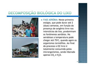 FASE AERÓBIA: Neste primeiro
estágio, que pode durar até 2
(duas) semanas, em função da
presença de oxigênio livre nos
interstícios do lixo, predominam
os fenômenos aeróbios. Na
aerobiose a temperatura pode
chegar até 75oC, quando agem os
organismos termófilos. Ao final
do processo o O2 livre é
totalmente consumido pelos
microrganismos, sendo liberado
apenas CO2 e H2O.
8 8
 