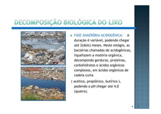 FASE ANAERÓBIA ACIDOGÊNICA: A
duração é variável, podendo chegar
até 2(dois) meses. Neste estágio, as
bactérias chamadas de acidogênicas,
liquefazem a matéria orgânica,
decompondo gorduras, proteínas,
carbohidratos e ácidos orgânicos
complexos, em ácidos orgânicos de
cadeia curta
( acético, propiônico, butírico ),
podendo o pH chegar até 4,0
(quatro).
9 9
 