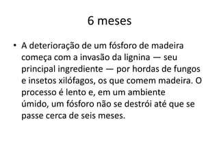 6 mesesA deterioração de um fósforo de madeira começa com a invasão da lignina — seu principal ingrediente — por hordas de fungos e insetos xilófagos, os que comem madeira. O processo é lento e, em um ambiente úmido, um fósforo não se destrói até que se passe cerca de seis meses. 