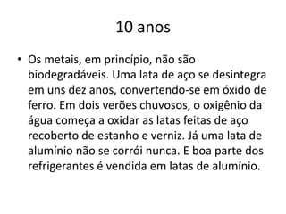 10 anosOs metais, em princípio, não são biodegradáveis. Uma lata de aço se desintegra em uns dez anos, convertendo-se em óxido de ferro. Em dois verões chuvosos, o oxigênio da água começa a oxidar as latas feitas de aço recoberto de estanho e verniz. Já uma lata de alumínio não se corrói nunca. E boa parte dos refrigerantes é vendida em latas de alumínio.
