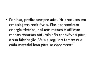 Por isso, prefira sempre adquirir produtos em embalagens recicláveis. Elas economizam energia elétrica, poluem menos e utilizam menos recursos naturais não renováveis para a sua fabricação. Veja a seguir o tempo que cada material leva para se decompor: 