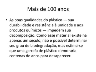 Mais de 100 anosAs boas qualidades do plástico — sua durabilidade e resistência à umidade e aos produtos químicos — impedem sua decomposição. Como esse material existe há apenas um século, não é possível determinar seu grau de biodegradação, mas estima-se que uma garrafa de plástico demoraria centenas de anos para desaparecer. 