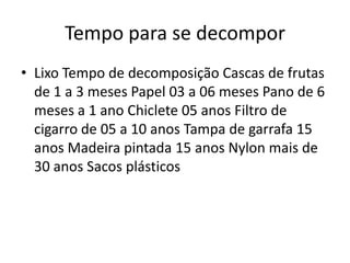 Tempo para se decomporLixo Tempo de decomposição Cascas de frutas de 1 a 3 meses Papel 03 a 06 meses Pano de 6 meses a 1 ano Chiclete 05 anos Filtro de cigarro de 05 a 10 anos Tampa de garrafa 15 anos Madeira pintada 15 anos Nylon mais de 30 anos Sacos plásticos