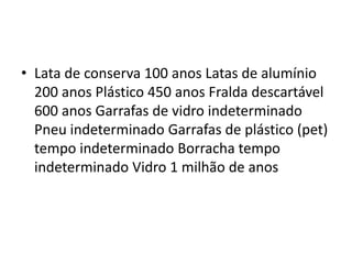 Lata de conserva 100 anos Latas de alumínio 200 anos Plástico 450 anos Fralda descartável 600 anos Garrafas de vidro indeterminado Pneu indeterminado Garrafas de plástico (pet) tempo indeterminado Borracha tempo indeterminado Vidro 1 milhão de anos 