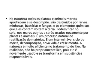 Na natureza todas as plantas e animais mortos apodrecem e se decompõe. São destruídos por larvas minhocas, bactérias e fungos, e os elementos químicos que eles contém voltam à terra. Podem ficar no solo, nos mares ou rios e serão usados novamente por plantas e animais. É um processo natural de reutilização de matérias. É um interminável ciclo de morte, decomposição, nova vida e crescimento. A natureza é muito eficiente no tratamento do lixo. Na realidade, não há propriamente lixo, pois ele é novamente usado e se transforma em substâncias reaproveitáveis. 