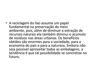 A reciclagem do lixo assume um papel fundamental na preservação do meio ambiente, pois, além de diminuir a extração de recursos naturais ela também diminui o acúmulo de resíduos nas áreas urbanas. Os benefícios obtidos são enormes para a sociedade, para a economia do país e para a natureza. Embora não seja possível aproveitar todas as embalagens, a tendência é que tal possibilidade se concretize no futuro. 