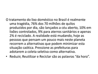 O tratamento do lixo doméstico no Brasil é realmente uma tragédia, 76% dos 70 milhões de quilos produzidos por dia, são lançados a céu aberto, 10% em lixões controlados, 9% para aterros sanitários e apenas 2% é reciclado. A realidade está mudando, hoje as pessoas que pensam um pouco mais neste planeta recorrem a alternativas que podem minimizar esta situação caótica. Pressione as prefeituras para adotarem a coleta seletiva como alternativa. Reduzir, Reutilizar e Reciclar são as palavras “da hora”. 