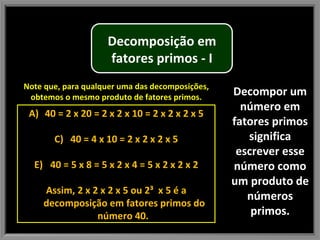 Decompor um número em fatores primos significa escrever esse número como um produto de números primos. Note que, para qualquer uma das decomposições, obtemos o mesmo produto de fatores primos. 40 = 2 x 20 = 2 x 2 x 10 = 2 x 2 x 2 x 5 40 = 4 x 10 = 2 x 2 x 2 x 5 40 = 5 x 8 = 5 x 2 x 4 = 5 x 2 x 2 x 2 Assim, 2 x 2 x 2 x 5 ou 2³  x 5 é a decomposição em fatores primos do número 40.  Decomposição em fatores primos - I 