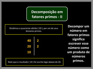 Decompor um número em fatores primos significa escrever esse número como um produto de números primos. 40 20 10 2 2 Dividimos o quociente obtido ( 20 ), por um de seus divisores primos. Note que o resultado ( 10 ) foi escrito logo abaixo do 20. Decomposição em fatores primos - II 