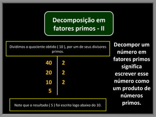 Decompor um número em fatores primos significa escrever esse número como um produto de números primos. 40 20 10 2 2 2 5 Dividimos o quociente obtido ( 10 ), por um de seus divisores primos. Note que o resultado ( 5 ) foi escrito logo abaixo do 10. Decomposição em fatores primos - II 