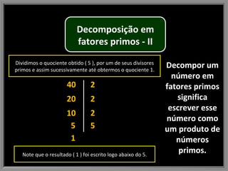Decompor um número em fatores primos significa escrever esse número como um produto de números primos. 40 1 5 20 10 2 2 2 5 Dividimos o quociente obtido ( 5 ), por um de seus divisores primos e assim sucessivamente até obtermos o quociente 1. Note que o resultado ( 1 ) foi escrito logo abaixo do 5. Decomposição em fatores primos - II 