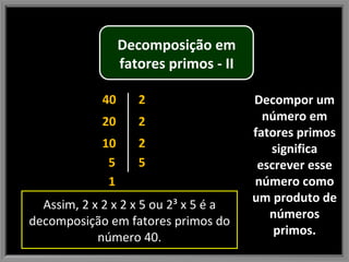 Decompor um número em fatores primos significa escrever esse número como um produto de números primos. 40 1 5 20 10 2 2 2 5 Assim, 2 x 2 x 2 x 5 ou 2³ x 5 é a decomposição em fatores primos do número 40. Decomposição em fatores primos - II 