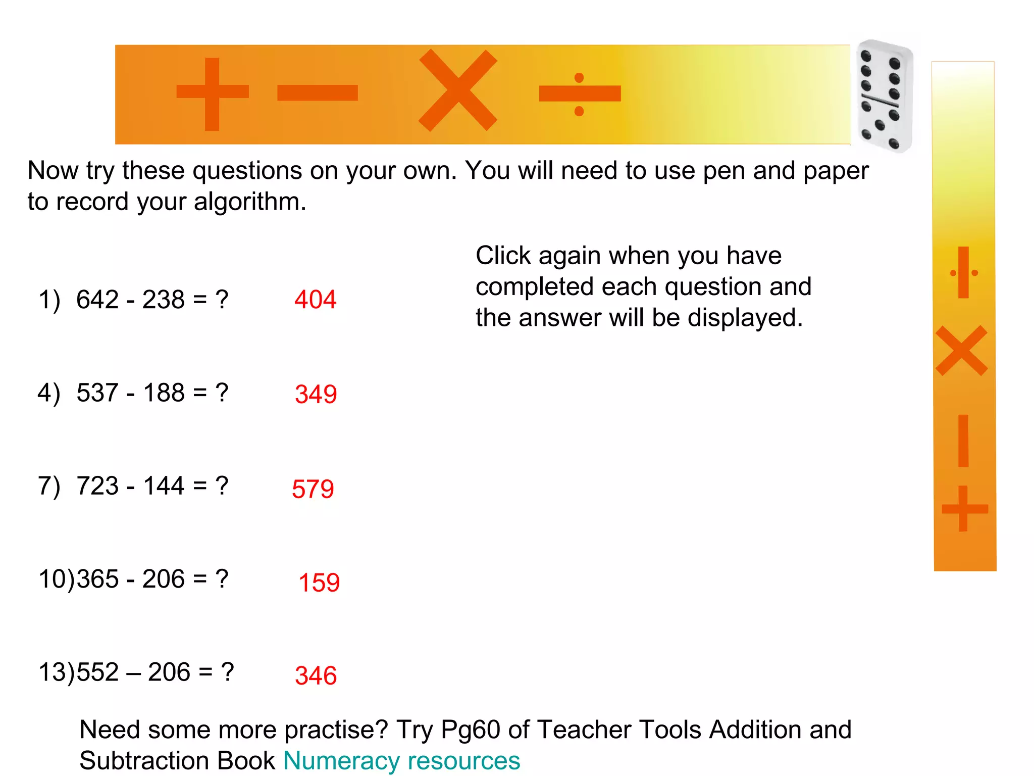 Now try these questions on your own.  You will need to use pen and paper to record your algorithm. Need some more practise? Try Pg60 of Teacher Tools Addition and Subtraction Book  Numeracy resources 642 - 238 = ? 537 - 188 = ? 723 - 144 = ? 365 - 206 = ? 552 – 206 = ? Click again when you have completed each question and the answer will be displayed. 404 349 579 159 346 