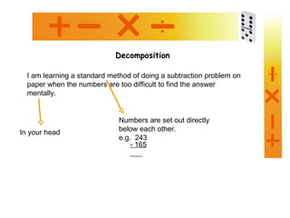 Decomposition I am learning a standard method of doing a subtraction problem on paper when the numbers are too difficult to find the answer mentally. In your head Numbers are set out directly below each other. e.g.  243 - 165 