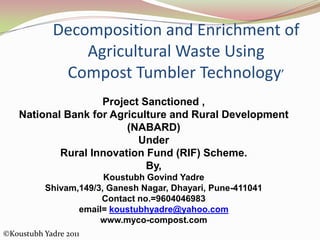 Decomposition and Enrichment of
Agricultural Waste Using
Compost Tumbler Technology’
Project Sanctioned ,
National Bank for Agriculture and Rural Development
(NABARD)
Under
Rural Innovation Fund (RIF) Scheme.
By,
Koustubh Govind Yadre
Shivam,149/3, Ganesh Nagar, Dhayari, Pune-411041
Contact no.=9604046983
email= koustubhyadre@yahoo.com
www.myco-compost.com
©Koustubh Yadre 2011
 