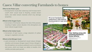Cases: Villar converting Farmlands to homes
Effect to the Water cycle:
Developments would alter waterways and increase storm
runoff which would result to flooding, eroded stream
banks, and widen stream channels which may damage
properties.
Effects to the Oxygen Cycle:
Conversion of farmlands reduces the rate of this process,
resulting in higher carbon dioxide in the atmosphere and
lower natural oxygen levels.
Effects to the Carbon Cycle:
Conversion of land causes a large reduction of carbon
storage in vegetation and soil.
Effects to the Nitrogen Cycle:
Land conversion or development would reduce nitrogen
retention and increase nitrogen export. Excess nitrogen in
the atmosphere can produce pollutants such as ammonia
and ozone, which can impair our ability to breathe, limit
visibility and alter plant growth.
 