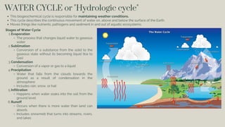 WATER CYCLE or "Hydrologic cycle"
This biogeochemical cycle is responsible for maintaining weather conditions.
This cycle describes the continuous movement of water on, above and below the surface of the Earth.
Moves things like nutrients, pathogens and sediment in and out of aquatic ecosystems.
Stages of Water Cycle
Evaporation
1.
The process that changes liquid water to gaseous
water
Sublimation
2.
Conversion of a substance from the solid to the
gaseous state without its becoming liquid (Ice to
Gas)
Condensation
3.
Conversion of a vapor or gas to a liquid
Precipitation
4.
Water that falls from the clouds towards the
ground as a result of condensation in the
atmosphere
Includes rain, snow, or hail
Infiltration
5.
Happens when water soaks into the soil from the
ground level
Runoff
6.
Occurs when there is more water than land can
absorb.
Includes snowmelt that turns into streams, rivers,
and lakes
 