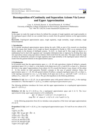 Mathematical Theory and Modeling www.iiste.org
ISSN 2224-5804 (Paper) ISSN 2225-0522 (Online)
Vol.3, No.5, 2013
7
Decomposition of Continuity and Separation Axioms Via Lower
and Upper Approximation
Luay. A. Al-Swidi, Hussein. A. Ali and Hasanain. K. Al-Abbasi*
University of Babylon, College of Education for Pure Sciences, Department of Mathematics
*
Tel: +964 781 1242210, E-mail: hasanain2013@yahoo.com
Abstract
In this paper we study the rough set theory by defined the concepts of rough regularity and rough normality in
the topological spaces which we can consider them as results from the general relations on the approximation
spaces.
Keywords: Topologized approximation space, rough regularity, rough normality, rough continuity, rough
homeomorphism.
1. Introduction
In [3] pawlak introduced approximation spaces during the early 1980s as part of his research on classifying
objects by means their feature. In [1] rough set theory introduced by Pawlak in 1982, as an extension of set
theory, mainly in the domain of intelligent systems. In [4,5] m. Jamal and N. Duc rough set theory as a
mathematical tool to deal with vagueness and incomplete information data or imprecise by dividing these data
into equivalence classes using equivalence relations which result from the same data. This paper study the rough
set theory by defined the concepts of rough regularity and rough normality in the topological spaces which are
results from the general relations on the approximation spaces.
2. Preliminaries
In [4] pawlak noted that the approximation space = ( , ) with equivalence relation defined a uniquely
topological space ( , ) where is the family of all clopen sets in ( , ) and / is a base of . Moreover
the lower ( resp. upper ) approximation of any subset ⊆ is exactly the interior ( resp. closure ) of the subset
. In this section we shall generalize Pawlak’s concepts to the case of general relations. Hence the
approximation space = ( , ) with general relation defines a uniquely topological space ( , ) where
is the topology associated to (i.e. is the family of all open sets in ( , ) and / = { ∶ ∈ } is a
subbase of , where = { ∈ : }). We give this hypothesis in the following definition.
Definition 2.1 [4]. Let = ( , ) be an approximation space with general relation and is the topology
associated to . Then the triple = ( , , ) is called a topologized approximation space.
The following definition introduces the lower and the upper approximations in a topologized approximation
space = ( , , ).
Definition 2.2 [4]. Let = ( , , ) be a topologized approximation space and A ⊆ X. The lower
approximation (resp. upper approximation ) of A is defined by
= °
where °
= ∪ { ⊆ ∶ ⊆ and ∈ }
(resp. = where = ∩ { ⊆ ∶ ⊆ and ∈ ∗}).
In the following proposition from [4] we introduce some properties of the lower and upper approximations
of a set A.
Proposition 2.3 [4]. Let = ( , , ) be a topologized approximation space. If and are two subsets of ,
then
1) ⊆ ⊆ .
2) ∅ = ∅ = ∅ and = = .
3) ( ∪ ) = ∪ .
4) ( ∩ ) = ∩ .
5) If ⊆ , then ⊆ .
6) If ⊆ , then ⊆ .
7) ( ∪ ) ⊇ ∪ .
 