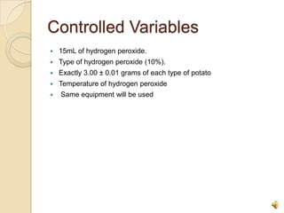 Controlled Variables15mL of hydrogen peroxide.Type of hydrogen peroxide (10%).Exactly 3.00 ± 0.01 grams of each type of potatoTemperature of hydrogen peroxide Same equipment will be used