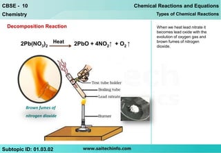 CBSE - 10                                         Chemical Reactions and Equations
Chemistry                                                 Types of Chemical Reactions

  Decomposition Reaction                                  When we heat lead nitrate it
                                                          becomes lead oxide with the
                                                          evolution of oxygen gas and
       2Pb(NO3)2 Heat       2PbO + 4NO2↑ + O2 ↑           brown fumes of nitrogen
                                                          dioxide.




         Brown fumes of
         nitrogen dioxide




Subtopic ID: 01.03.02
 