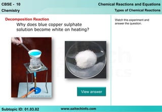 CBSE - 10                                    Chemical Reactions and Equations
Chemistry                                            Types of Chemical Reactions

  Decomposition Reaction                             Watch this experiment and
        Why does blue copper sulphate                answer the question.

        solution become white on heating?




                                     View answer



Subtopic ID: 01.03.02
 