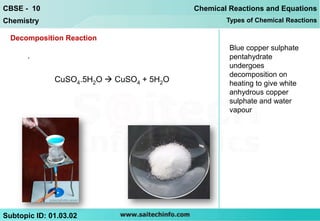 CBSE - 10                                 Chemical Reactions and Equations
Chemistry                                         Types of Chemical Reactions

  Decomposition Reaction
                                                   Blue copper sulphate
      .                                            pentahydrate
                                                   undergoes
                                                   decomposition on
              CuSO4.5H2O  CuSO4 + 5H2O            heating to give white
                                                   anhydrous copper
                                                   sulphate and water
                                                   vapour




Subtopic ID: 01.03.02
 