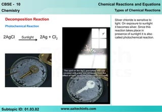 CBSE - 10                              Chemical Reactions and Equations
Chemistry                                      Types of Chemical Reactions

  Decomposition Reaction                       Silver chloride is sensitive to
                                               light. On exposure to sunlight
  Photochemical Reaction                       it becomes silver. Since this
                                               reaction takes place in
                                               presence of sunlight it is also
 2AgCl      Sunlight       2Ag + Cl2           called photochemical reaction.




Subtopic ID: 01.03.02
 
