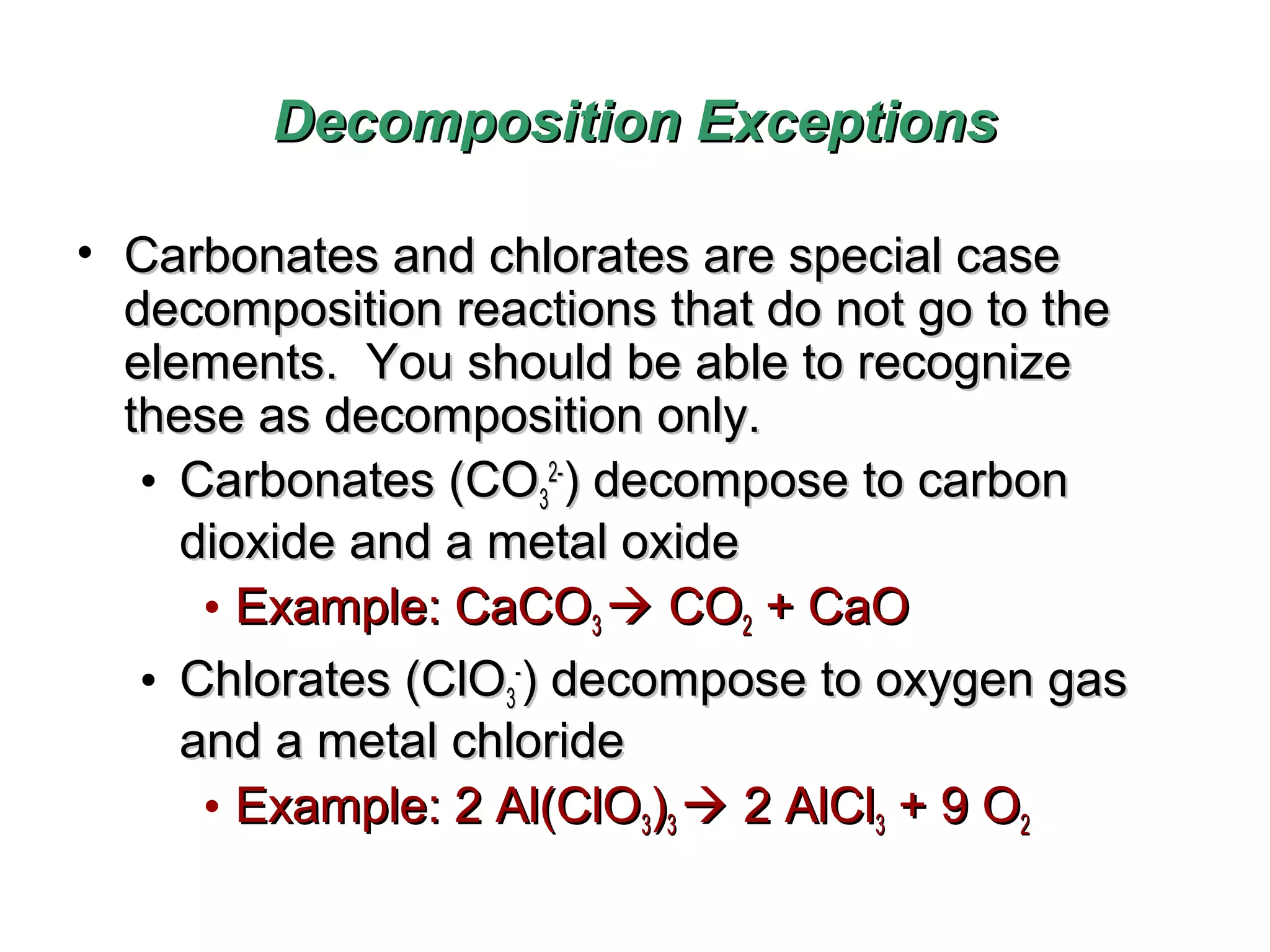 Decomposition Exceptions
• Carbonates and chlorates are special case
decomposition reactions that do not go to the
elements. You should be able to recognize
these as decomposition only.
• Carbonates (CO32-) decompose to carbon
dioxide and a metal oxide
• Example: CaCO3  CO2 + CaO
• Chlorates (ClO3-) decompose to oxygen gas
and a metal chloride
• Example: 2 Al(ClO3)3  2 AlCl3 + 9 O2

 