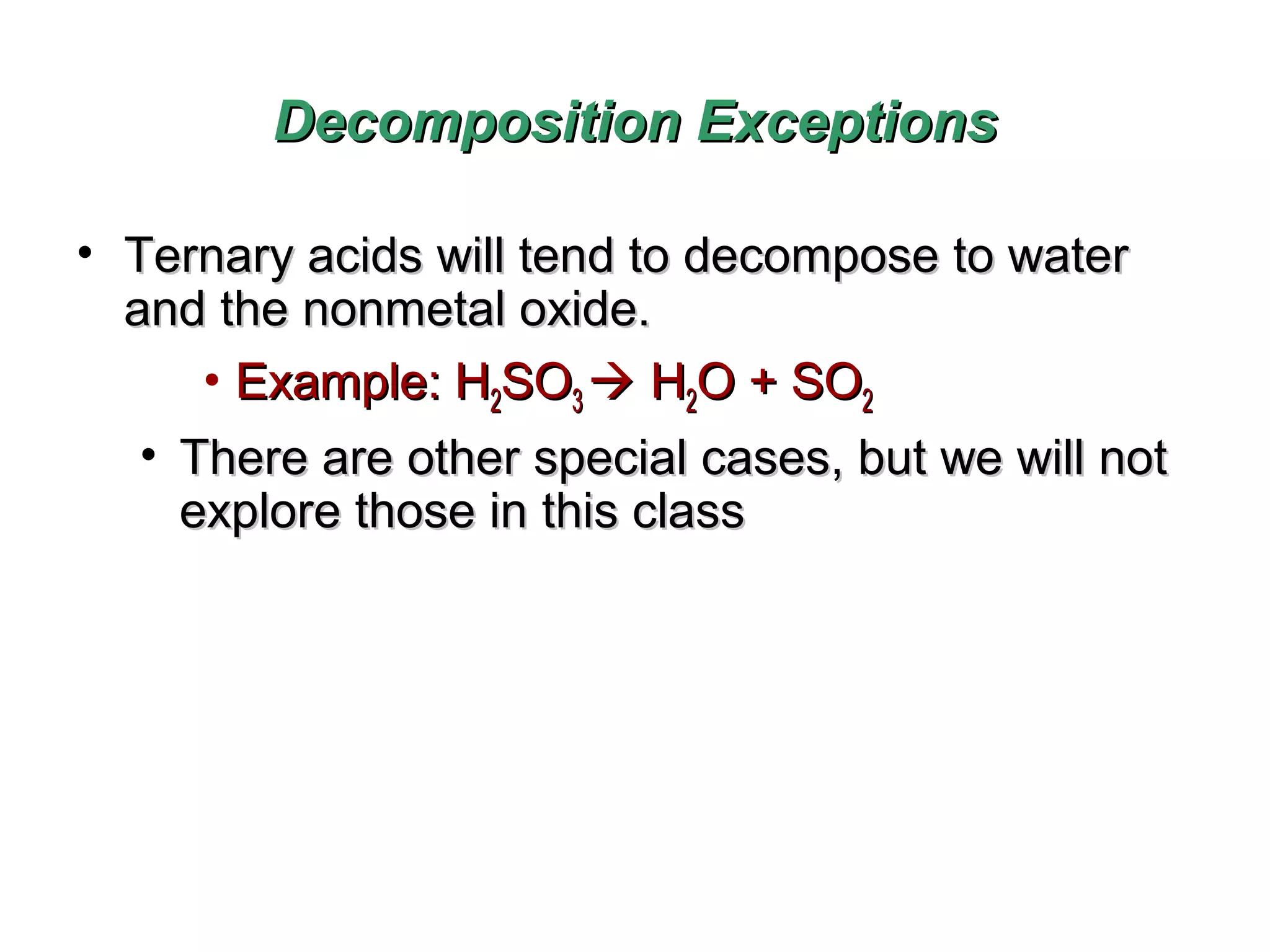 Decomposition Exceptions
• Ternary acids will tend to decompose to water
and the nonmetal oxide.
• Example: H2SO3  H2O + SO2
• There are other special cases, but we will not
explore those in this class

 