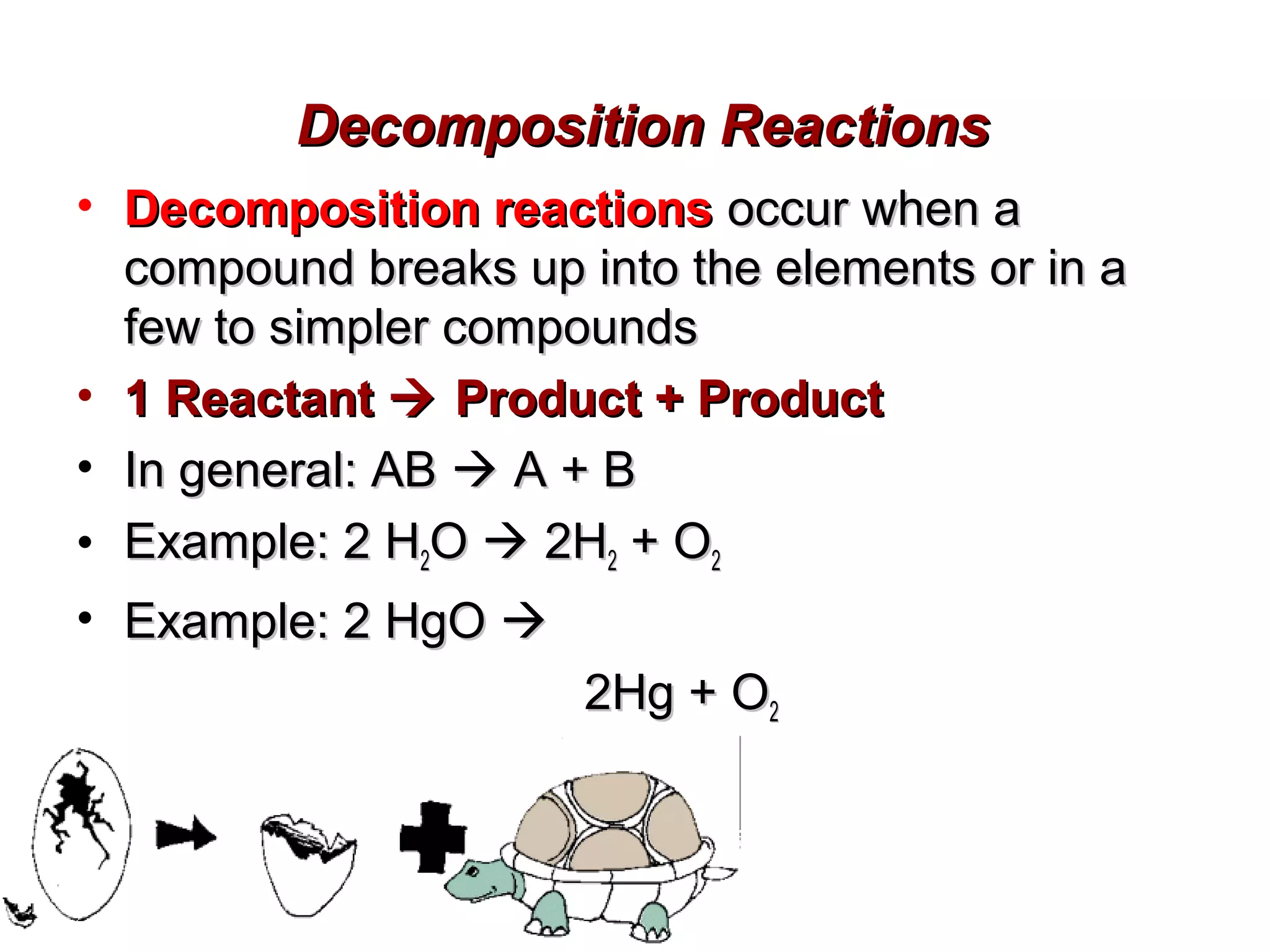 Decomposition Reactions
• Decomposition reactions occur when a
compound breaks up into the elements or in a
few to simpler compounds
• 1 Reactant  Product + Product
• In general: AB  A + B
• Example: 2 H2O  2H2 + O2
• Example: 2 HgO 
2Hg + O2

 
