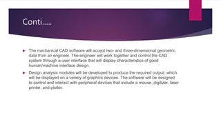 Conti…..
 The mechanical CAD software will accept two- and three-dimensional geometric
data from an engineer. The engineer will work together and control the CAD
system through a user interface that will display characteristics of good
human/machine interface design.
 Design analysis modules will be developed to produce the required output, which
will be displayed on a variety of graphics devices. The software will be designed
to control and interact with peripheral devices that include a mouse, digitizer, laser
printer, and plotter.
 