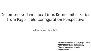 Decompressed vmlinux: Linux Kernel Initialization
from Page Table Configuration Perspective
Adrian Huang | June, 2021
* Based on kernel 5.11 (x86_64) – QEMU
* SMP (4 CPUs) and 8GB memory
* Kernel parameter: nokaslr
* Legacy BIOS
 