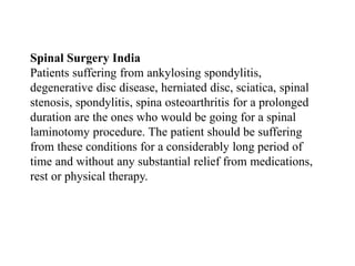 Spinal Surgery India
Patients suffering from ankylosing spondylitis,
degenerative disc disease, herniated disc, sciatica, spinal
stenosis, spondylitis, spina osteoarthritis for a prolonged
duration are the ones who would be going for a spinal
laminotomy procedure. The patient should be suffering
from these conditions for a considerably long period of
time and without any substantial relief from medications,
rest or physical therapy.
 
