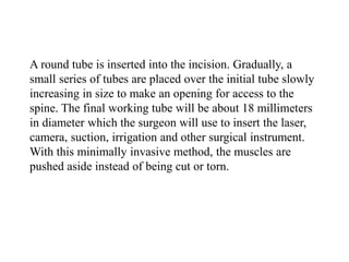 A round tube is inserted into the incision. Gradually, a
small series of tubes are placed over the initial tube slowly
increasing in size to make an opening for access to the
spine. The final working tube will be about 18 millimeters
in diameter which the surgeon will use to insert the laser,
camera, suction, irrigation and other surgical instrument.
With this minimally invasive method, the muscles are
pushed aside instead of being cut or torn.
 