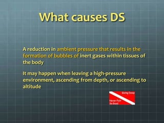 What causes DS      A reduction in ambient pressure that results in the formation of bubbles of inert gases within tissues of the body      It may happen when leaving a high-pressure environment, ascending from depth, or ascending to altitude