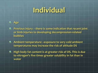IndividualAge Previous injury – there is some indication that recent joint or limb injuries to developing decompression-related bubblesAmbient temperature –exposure to very cold ambient temperatures may increase the risk of altitude DSHigh body fat content is at greater risk of DS. This is due to nitrogen's five times greater solubility in fat than in water