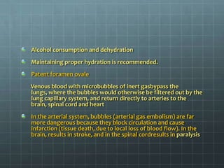 Alcohol consumption and dehydration Maintaining proper hydration is recommended.Patent foramen ovale        Venous blood with microbubbles of inert gasbypass the lungs, where the bubbles would otherwise be filtered out by the lung capillary system, and return directly to arteries to the brain, spinal cord and heartIn the arterial system, bubbles (arterial gas embolism) are far more dangerous because they block circulation and cause infarction (tissue death, due to local loss of blood flow). In the brain, results in stroke, and in the spinal cordresults in paralysis