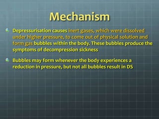 MechanismDepressurisation causes inert gases, which were dissolved under higher pressure, to come out of physical solution and form gas bubbles within the body. These bubbles produce the symptoms of decompression sicknessBubbles may form whenever the body experiences a reduction in pressure, but not all bubbles result in DS
