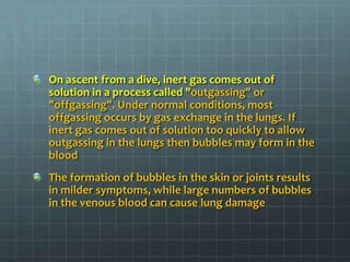 On ascent from a dive, inert gas comes out of solution in a process called "outgassing" or "offgassing". Under normal conditions, most offgassing occurs by gas exchange in the lungs. If inert gas comes out of solution too quickly to allow outgassing in the lungs then bubbles may form in the bloodThe formation of bubbles in the skin or joints results in milder symptoms, while large numbers of bubbles in the venous blood can cause lung damage