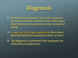 DiagnosisDS should be suspected if any of the symptoms associated with the condition occurs following a drop in pressure, in particular, within 24 hours of divingIn 1995, 95% of all cases reported to Divers Alert Network had shown symptoms within 24 hoursThe diagnosis is confirmed if the symptoms are relieved by recompression