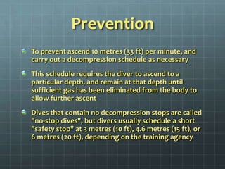 PreventionTo prevent ascend 10 metres (33 ft) per minute, and carry out a decompression schedule as necessary This schedule requires the diver to ascend to a particular depth, and remain at that depth until sufficient gas has been eliminated from the body to allow further ascentDives that contain no decompression stops are called "no-stop dives", but divers usually schedule a short "safety stop" at 3 metres (10 ft), 4.6 metres (15 ft), or 6 metres (20 ft), depending on the training agency