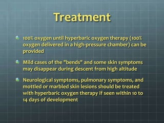 Treatment100% oxygen until hyperbaric oxygen therapy (100% oxygen delivered in a high-pressure chamber) can be provided Mild cases of the "bends" and some skin symptoms may disappear during descent from high altitudeNeurological symptoms, pulmonary symptoms, and mottled or marbled skin lesions should be treated with hyperbaric oxygen therapy if seen within 10 to 14 days of development