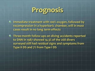 PrognosisImmediate treatment with 100% oxygen, followed by recompression in a hyperbaric chamber, will in most cases result in no long term effectsThree-month follow-ups on diving accidents reported to DAN in 1987 showed 14.3% of the 268 divers surveyed still had residual signs and symptoms from Type II DS and 7% from Type I DS