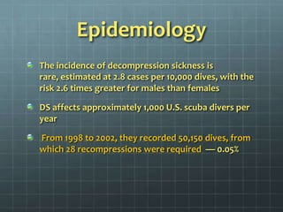EpidemiologyThe incidence of decompression sickness is rare, estimated at 2.8 cases per 10,000 dives, with the risk 2.6 times greater for males than females DS affects approximately 1,000 U.S. scuba divers per year From 1998 to 2002, they recorded 50,150 dives, from which 28 recompressions were required  — 0.05%