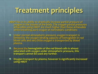 Treatment principlesHBOT lies in its ability to drastically increase partial pressure of oxygen in the tissues of the body. The oxygen partial pressures achievable using HBOT are much higher than those achievable while breathing pure oxygen at normobaric conditionsUnder normal atmospheric pressure, oxygen transport is limited by the oxygen binding capacity of hemoglobin in red blood cells and very little oxygen is transported by blood plasma. Because the hemoglobin of the red blood cells is almost saturated with oxygen under atmospheric pressure, this transport cannot be used any further. Oxygen transport by plasma, however is significantly increased using HBOT